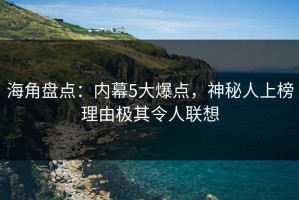 海角盘点：内幕5大爆点，神秘人上榜理由极其令人联想