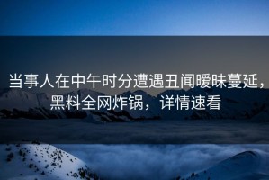 当事人在中午时分遭遇丑闻暧昧蔓延，黑料全网炸锅，详情速看