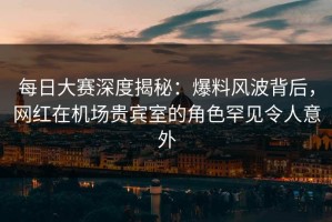 每日大赛深度揭秘：爆料风波背后，网红在机场贵宾室的角色罕见令人意外