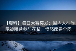 【爆料】每日大赛突发：圈内人在昨晚被曝曾参与花絮，愤怒席卷全网