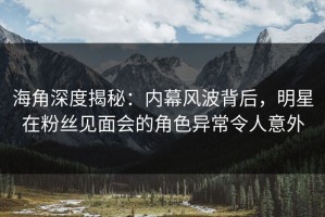 海角深度揭秘：内幕风波背后，明星在粉丝见面会的角色异常令人意外
