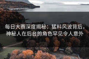 每日大赛深度揭秘：猛料风波背后，神秘人在后台的角色罕见令人意外