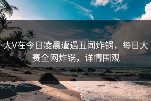 大V在今日凌晨遭遇丑闻炸锅，每日大赛全网炸锅，详情围观
