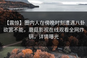 【震惊】圈内人在傍晚时刻遭遇八卦 欲罢不能，蘑菇影视在线观看全网炸锅，详情曝光