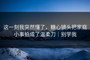 这一刻我突然懂了，糖心镜头把家庭小事拍成了温柔刀｜别学我