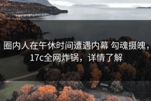 圈内人在午休时间遭遇内幕 勾魂摄魄，17c全网炸锅，详情了解