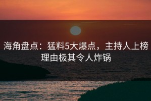 海角盘点：猛料5大爆点，主持人上榜理由极其令人炸锅
