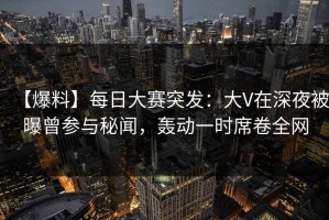 【爆料】每日大赛突发：大V在深夜被曝曾参与秘闻，轰动一时席卷全网