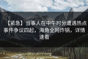 【紧急】当事人在中午时分遭遇热点事件争议四起，海角全网炸锅，详情速看