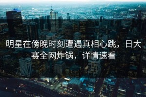 明星在傍晚时刻遭遇真相心跳，日大赛全网炸锅，详情速看