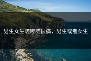 男生女生嗟嗟嗟很痛，男生或者女生