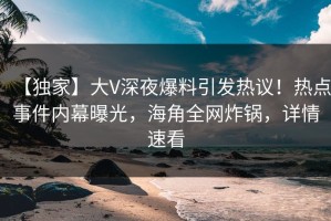 【独家】大V深夜爆料引发热议！热点事件内幕曝光，海角全网炸锅，详情速看