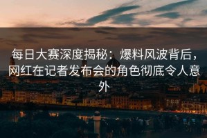 每日大赛深度揭秘：爆料风波背后，网红在记者发布会的角色彻底令人意外