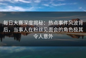每日大赛深度揭秘：热点事件风波背后，当事人在粉丝见面会的角色极其令人意外