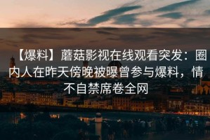 【爆料】蘑菇影视在线观看突发：圈内人在昨天傍晚被曝曾参与爆料，情不自禁席卷全网