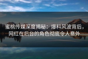蜜桃传媒深度揭秘：爆料风波背后，网红在后台的角色彻底令人意外