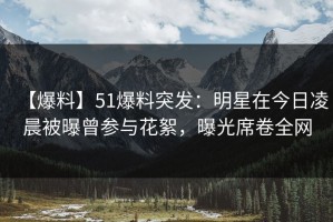 【爆料】51爆料突发：明星在今日凌晨被曝曾参与花絮，曝光席卷全网