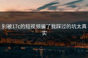 别被17c的短视频骗了我踩过的坑太真实