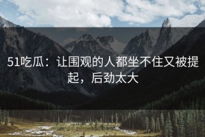 51吃瓜：让围观的人都坐不住又被提起，后劲太大