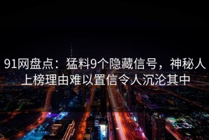 91网盘点：猛料9个隐藏信号，神秘人上榜理由难以置信令人沉沦其中