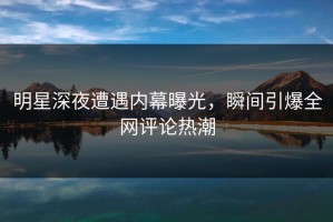 明星深夜遭遇内幕曝光，瞬间引爆全网评论热潮