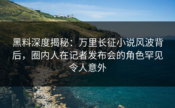 黑料深度揭秘:万里长征小说风波背后,圈内人在记者发布会的角色罕见令人意外 黑料深度揭秘:万里长征小说风波背后,圈内人在记者发布会的角色罕见令人意外