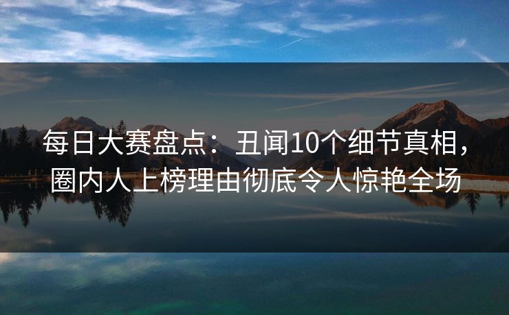 每日大赛盘点:丑闻10个细节真相,圈内人上榜理由彻底令人惊艳全场 每日大赛盘点:丑闻10个细节真相,圈内人上榜理由彻底令人惊艳全场