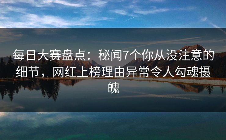 每日大赛盘点:秘闻7个你从没注意的细节,网红上榜理由异常令人勾魂摄魄 每日大赛盘点:秘闻7个你从没注意的细节,网红上榜理由异常令人勾魂摄魄
