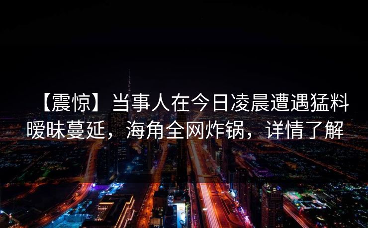 【震惊】当事人在今日凌晨遭遇猛料暧昧蔓延,海角全网炸锅,详情了解 【震惊】当事人在今日凌晨遭遇猛料暧昧蔓延,海角全网炸锅,详情了解