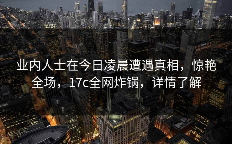 业内人士在今日凌晨遭遇真相,惊艳全场,17c全网炸锅,详情了解 业内人士在今日凌晨遭遇真相,惊艳全场,17c全网炸锅,详情了解
