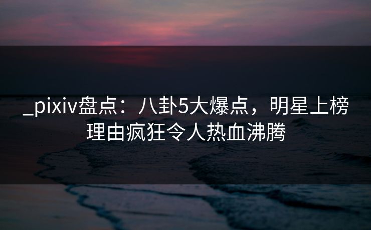 _pixiv盘点:八卦5大爆点,明星上榜理由疯狂令人热血沸腾 _pixiv盘点:八卦5大爆点,明星上榜理由疯狂令人热血沸腾