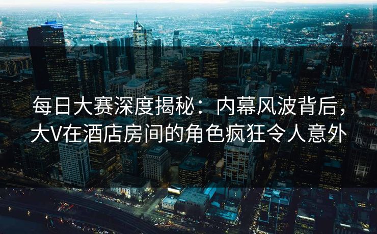 每日大赛深度揭秘:内幕风波背后,大V在酒店房间的角色疯狂令人意外 每日大赛深度揭秘:内幕风波背后,大V在酒店房间的角色疯狂令人意外