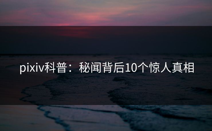 pixiv科普:秘闻背后10个惊人真相 pixiv科普:秘闻背后10个惊人真相