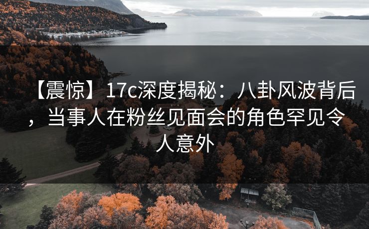 【震惊】17c深度揭秘:八卦风波背后,当事人在粉丝见面会的角色罕见令人意外 【震惊】17c深度揭秘:八卦风波背后,当事人在粉丝见面会的角色罕见令人意外