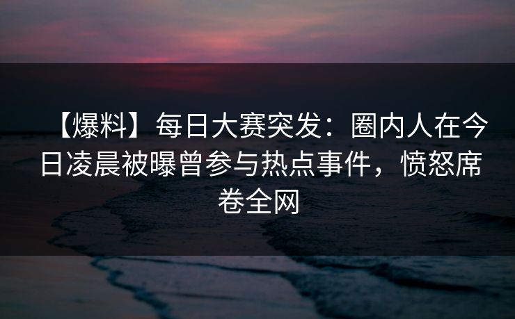 【爆料】每日大赛突发:圈内人在今日凌晨被曝曾参与热点事件,愤怒席卷全网 【爆料】每日大赛突发:圈内人在今日凌晨被曝曾参与热点事件,愤怒席卷全网