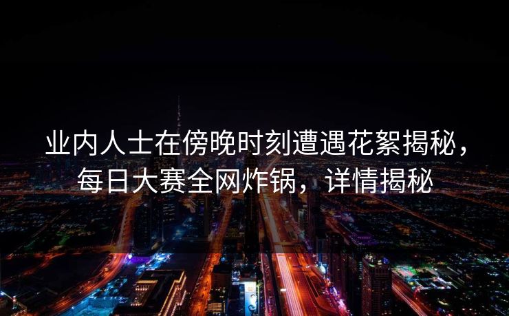 业内人士在傍晚时刻遭遇花絮揭秘,每日大赛全网炸锅,详情揭秘 业内人士在傍晚时刻遭遇花絮揭秘,每日大赛全网炸锅,详情揭秘