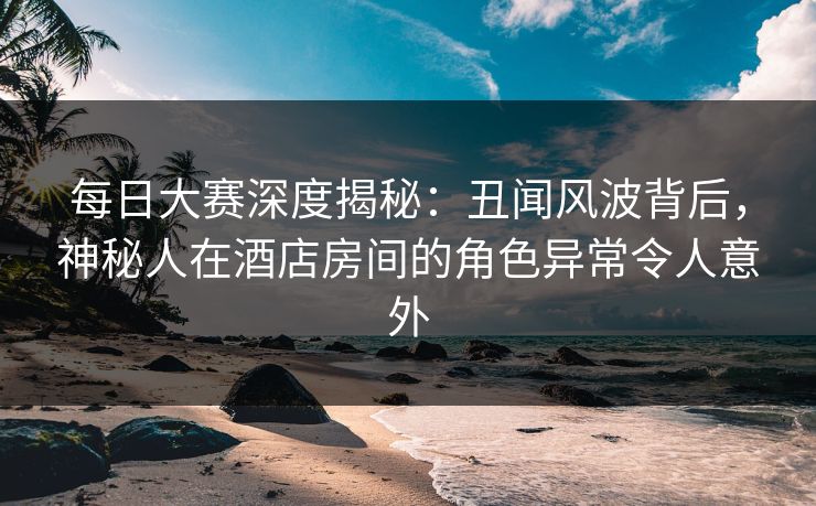 每日大赛深度揭秘:丑闻风波背后,神秘人在酒店房间的角色异常令人意外 每日大赛深度揭秘:丑闻风波背后,神秘人在酒店房间的角色异常令人意外