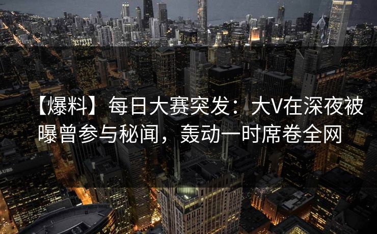 【爆料】每日大赛突发:大V在深夜被曝曾参与秘闻,轰动一时席卷全网 【爆料】每日大赛突发:大V在深夜被曝曾参与秘闻,轰动一时席卷全网