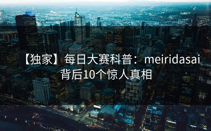【独家】每日大赛科普:meiridasai背后10个惊人真相 【独家】每日大赛科普:meiridasai背后10个惊人真相