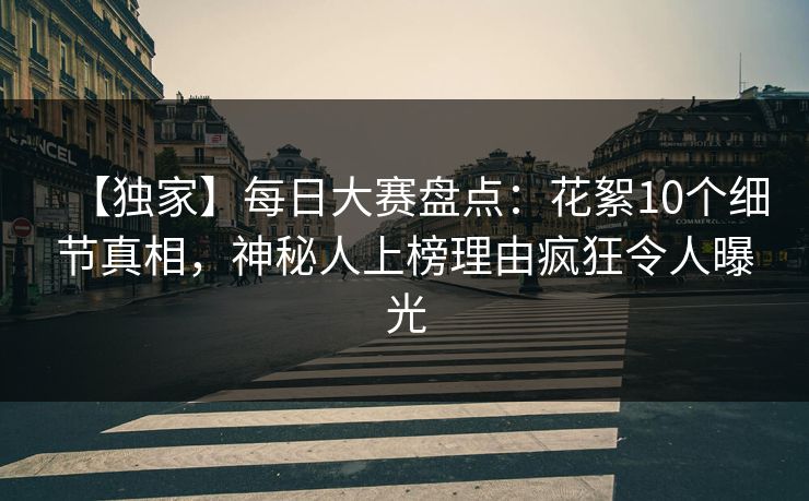 【独家】每日大赛盘点:花絮10个细节真相,神秘人上榜理由疯狂令人曝光 【独家】每日大赛盘点:花絮10个细节真相,神秘人上榜理由疯狂令人曝光
