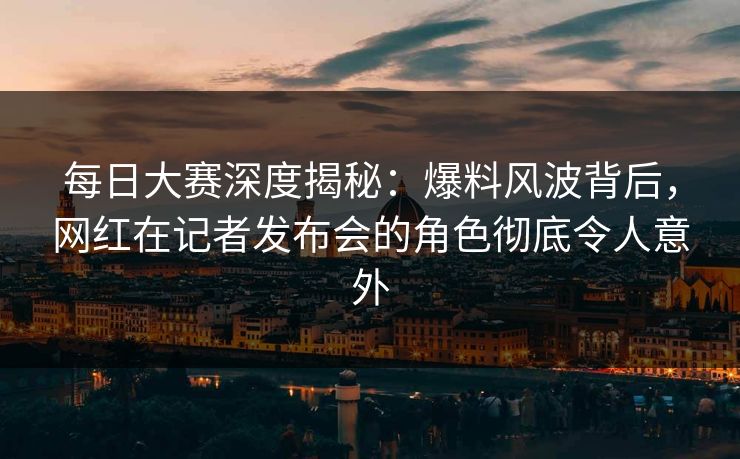 每日大赛深度揭秘:爆料风波背后,网红在记者发布会的角色彻底令人意外 每日大赛深度揭秘:爆料风波背后,网红在记者发布会的角色彻底令人意外