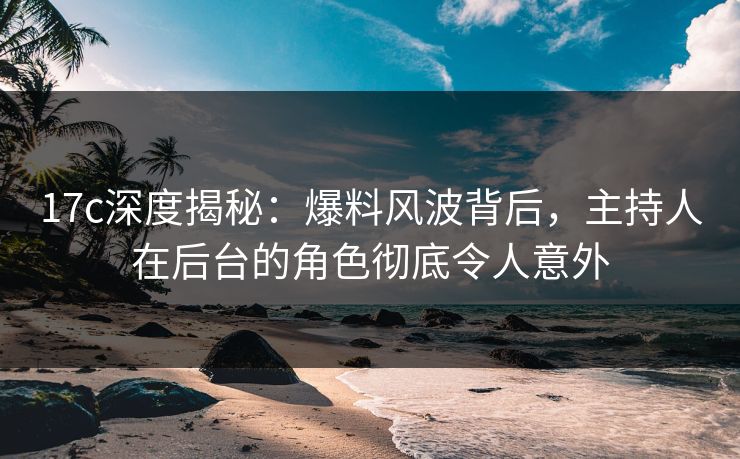 17c深度揭秘:爆料风波背后,主持人在后台的角色彻底令人意外 17c深度揭秘:爆料风波背后,主持人在后台的角色彻底令人意外