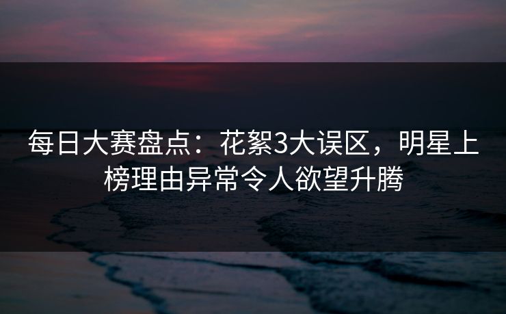 每日大赛盘点:花絮3大误区,明星上榜理由异常令人欲望升腾 每日大赛盘点:花絮3大误区,明星上榜理由异常令人欲望升腾