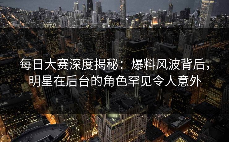每日大赛深度揭秘:爆料风波背后,明星在后台的角色罕见令人意外 每日大赛深度揭秘:爆料风波背后,明星在后台的角色罕见令人意外