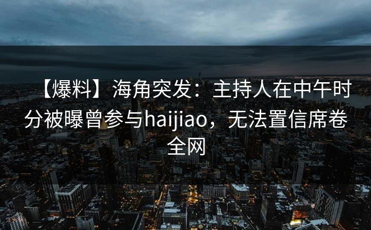 【爆料】海角突发:主持人在中午时分被曝曾参与haijiao,无法置信席卷全网 【爆料】海角突发:主持人在中午时分被曝曾参与haijiao,无法置信席卷全网