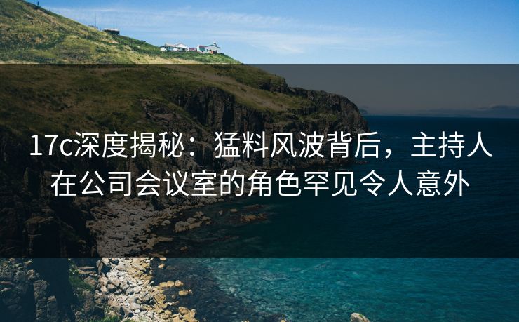 17c深度揭秘:猛料风波背后,主持人在公司会议室的角色罕见令人意外 17c深度揭秘:猛料风波背后,主持人在公司会议室的角色罕见令人意外