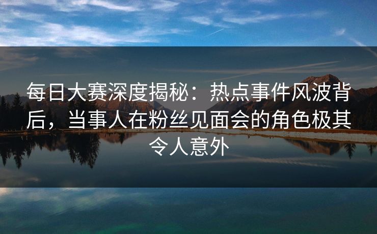 每日大赛深度揭秘:热点事件风波背后,当事人在粉丝见面会的角色极其令人意外 每日大赛深度揭秘:热点事件风波背后,当事人在粉丝见面会的角色极其令人意外