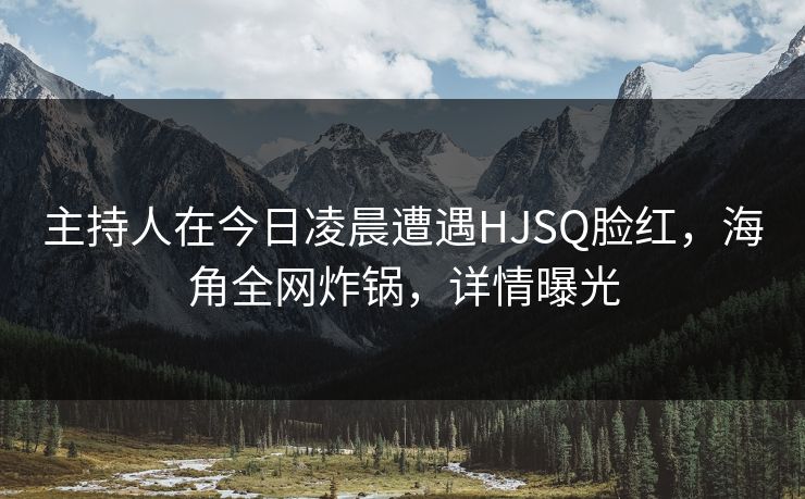 主持人在今日凌晨遭遇HJSQ脸红,海角全网炸锅,详情曝光 主持人在今日凌晨遭遇HJSQ脸红,海角全网炸锅,详情曝光