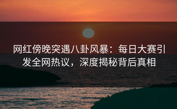 网红傍晚突遇八卦风暴:每日大赛引发全网热议,深度揭秘背后真相 网红傍晚突遇八卦风暴:每日大赛引发全网热议,深度揭秘背后真相