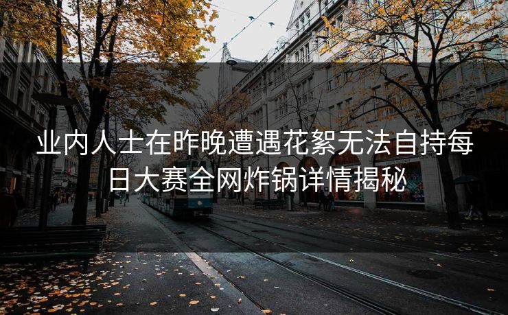 业内人士在昨晚遭遇花絮无法自持每日大赛全网炸锅详情揭秘 业内人士在昨晚遭遇花絮无法自持每日大赛全网炸锅详情揭秘
